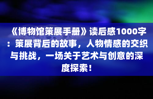 《博物馆策展手册》读后感1000字：策展背后的故事，人物情感的交织与挑战，一场关于艺术与创意的深度探索！