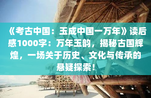 《考古中国：玉成中国一万年》读后感1000字：万年玉韵，揭秘古国辉煌，一场关于历史、文化与传承的悬疑探索！