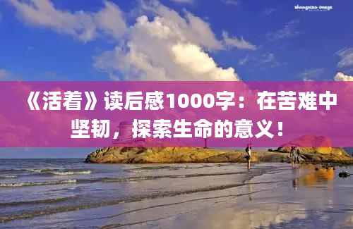 《活着》读后感1000字：在苦难中坚韧，探索生命的意义！