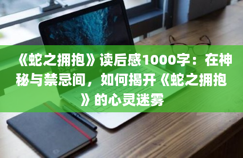 《蛇之拥抱》读后感1000字：在神秘与禁忌间，如何揭开《蛇之拥抱》的心灵迷雾