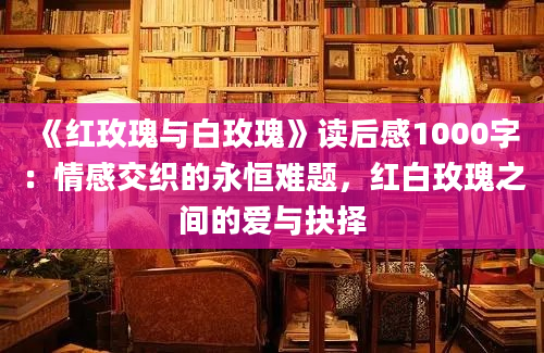 《红玫瑰与白玫瑰》读后感1000字：情感交织的永恒难题，红白玫瑰之间的爱与抉择