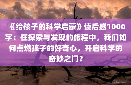 《给孩子的科学启蒙》读后感1000字：在探索与发现的旅程中，我们如何点燃孩子的好奇心，开启科学的奇妙之门？