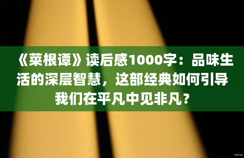 《菜根谭》读后感1000字：品味生活的深层智慧，这部经典如何引导我们在平凡中见非凡？