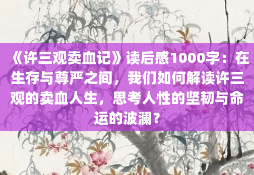 《许三观卖血记》读后感1000字：在生存与尊严之间，我们如何解读许三观的卖血人生，思考人性的坚韧与命运的波澜？