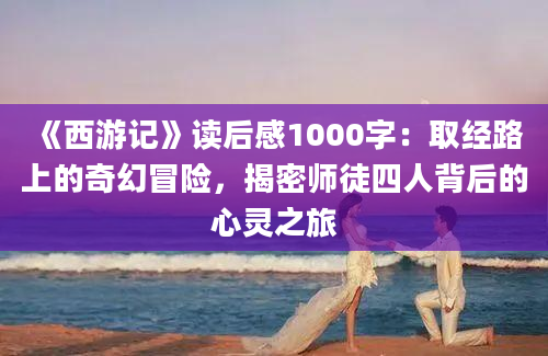 《西游记》读后感1000字：取经路上的奇幻冒险，揭密师徒四人背后的心灵之旅