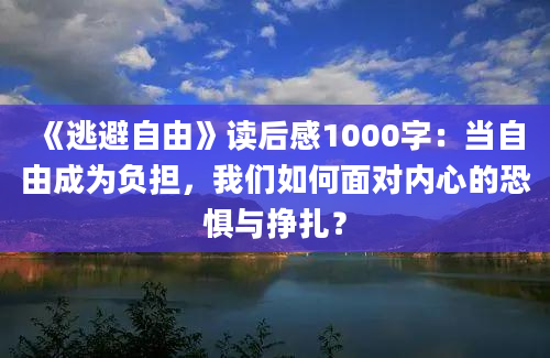 《逃避自由》读后感1000字：当自由成为负担，我们如何面对内心的恐惧与挣扎？