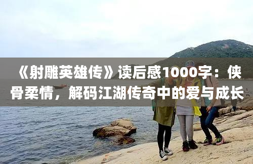 《射雕英雄传》读后感1000字：侠骨柔情，解码江湖传奇中的爱与成长