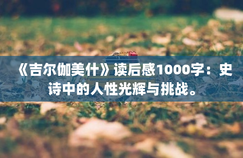 《吉尔伽美什》读后感1000字：史诗中的人性光辉与挑战。