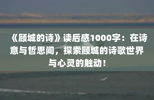 《顾城的诗》读后感1000字：在诗意与哲思间，探索顾城的诗歌世界与心灵的触动！