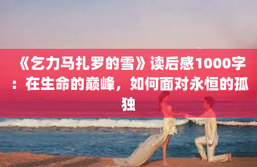 《乞力马扎罗的雪》读后感1000字：在生命的巅峰，如何面对永恒的孤独