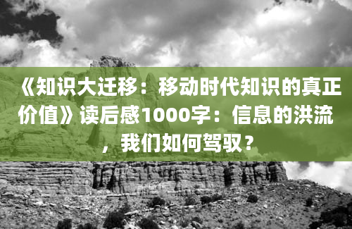 《知识大迁移：移动时代知识的真正价值》读后感1000字：信息的洪流，我们如何驾驭？