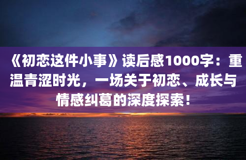 《初恋这件小事》读后感1000字：重温青涩时光，一场关于初恋、成长与情感纠葛的深度探索！