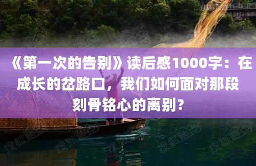 《第一次的告别》读后感1000字：在成长的岔路口，我们如何面对那段刻骨铭心的离别？