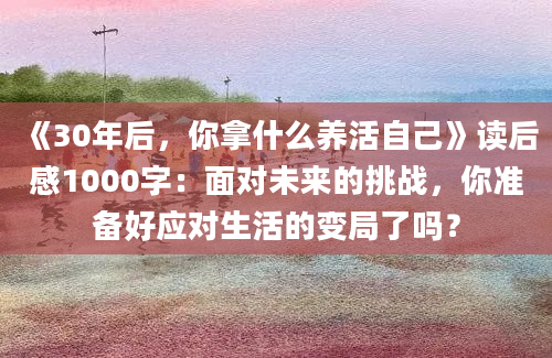 《30年后，你拿什么养活自己》读后感1000字：面对未来的挑战，你准备好应对生活的变局了吗？