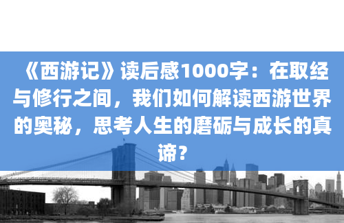 《西游记》<a href=https://www.baixuetang.com target=_blank class=infotextkey>读后感</a>1000字：在取经与修行之间，我们如何解读西游世界的奥秘，思考人生的磨砺与成长的真谛？