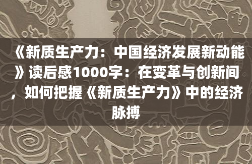 《新质生产力：中国经济发展新动能》读后感1000字：在变革与创新间，如何把握《新质生产力》中的经济脉搏