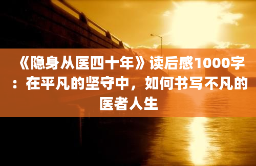 《隐身从医四十年》读后感1000字：在平凡的坚守中，如何书写不凡的医者人生