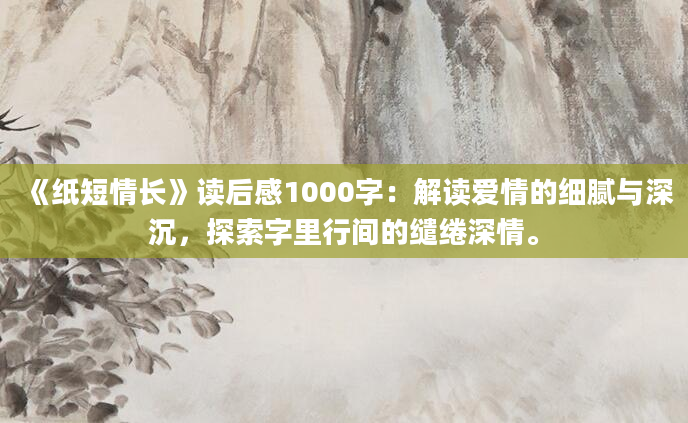 《纸短情长》读后感1000字：解读爱情的细腻与深沉，探索字里行间的缱绻深情。