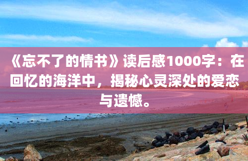 《忘不了的情书》读后感1000字：在回忆的海洋中，揭秘心灵深处的爱恋与遗憾。