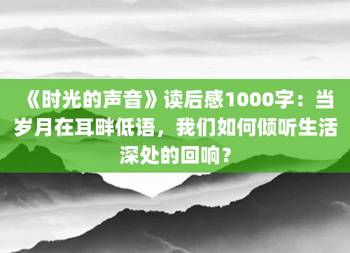 《时光的声音》读后感1000字：当岁月在耳畔低语，我们如何倾听生活深处的回响？