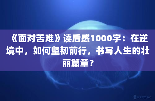 《面对苦难》读后感1000字：在逆境中，如何坚韧前行，书写人生的壮丽篇章？