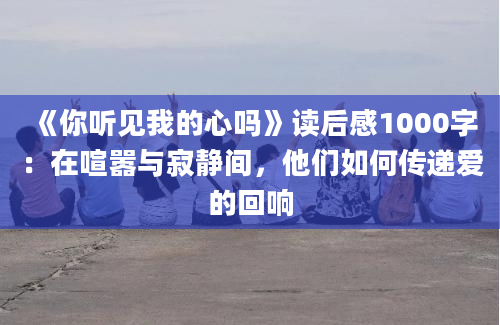 《你听见我的心吗》读后感1000字：在喧嚣与寂静间，他们如何传递爱的回响