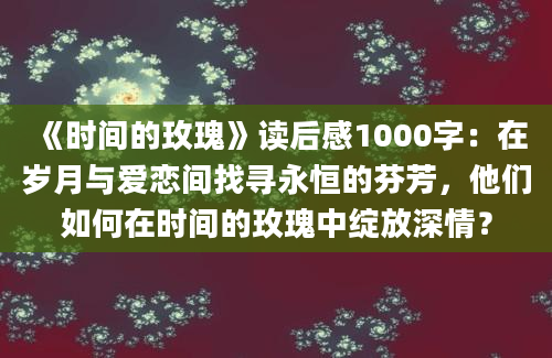 《时间的玫瑰》读后感1000字：在岁月与爱恋间找寻永恒的芬芳，他们如何在时间的玫瑰中绽放深情？