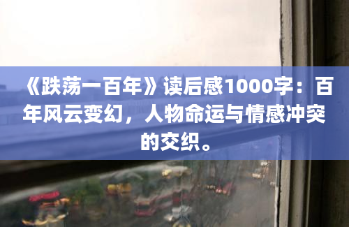 《跌荡一百年》读后感1000字：百年风云变幻，人物命运与情感冲突的交织。