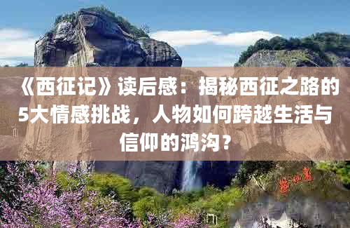 《西征记》读后感：揭秘西征之路的5大情感挑战，人物如何跨越生活与信仰的鸿沟？