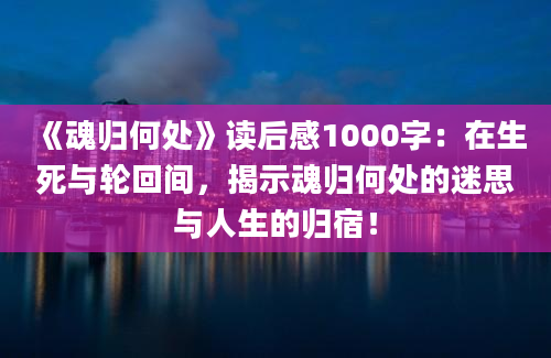 《魂归何处》读后感1000字：在生死与轮回间，揭示魂归何处的迷思与人生的归宿！