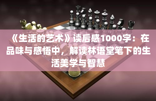 《生活的艺术》读后感1000字：在品味与感悟中，解读林语堂笔下的生活美学与智慧