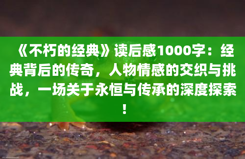 《不朽的经典》<a href=https://www.baixuetang.com target=_blank class=infotextkey>读后感</a>1000字：经典背后的传奇，人物情感的交织与挑战，一场关于永恒与传承的深度探索！