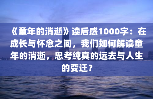 《童年的消逝》读后感1000字：在成长与怀念之间，我们如何解读童年的消逝，思考纯真的远去与人生的变迁？