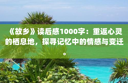 《故乡》读后感1000字：重返心灵的栖息地，探寻记忆中的情感与变迁。