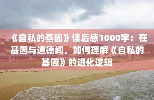 《自私的基因》<a href=https://www.baixuetang.com target=_blank class=infotextkey>读后感</a>1000字：在基因与道德间，如何理解《自私的基因》的进化逻辑