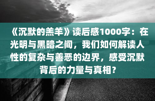 《沉默的羔羊》读后感1000字：在光明与黑暗之间，我们如何解读人性的复杂与善恶的边界，感受沉默背后的力量与真相？