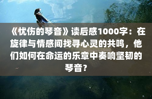 《忧伤的琴音》读后感1000字：在旋律与情感间找寻心灵的共鸣，他们如何在命运的乐章中奏响坚韧的琴音？