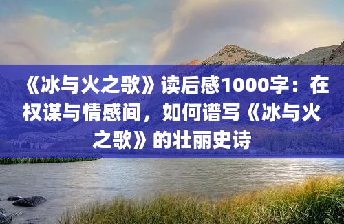 《冰与火之歌》读后感1000字：在权谋与情感间，如何谱写《冰与火之歌》的壮丽史诗