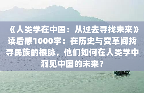 《人类学在中国：从过去寻找未来》读后感1000字：在历史与变革间找寻民族的根脉，他们如何在人类学中洞见中国的未来？