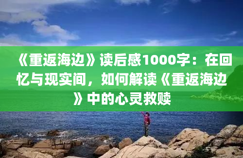 《重返海边》<a href=https://www.baixuetang.com target=_blank class=infotextkey>读后感</a>1000字：在<a href=https://www.baixuetang.com/tag/huiyi.html target=_blank class=infotextkey>回忆</a>与现实间，如何解读《重返海边》中的心灵救赎