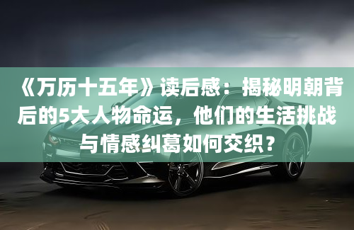 《万历十五年》读后感：揭秘明朝背后的5大人物命运，他们的生活挑战与情感纠葛如何交织？