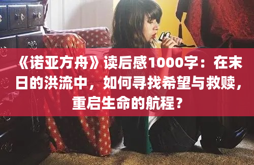 《诺亚方舟》读后感1000字：在末日的洪流中，如何寻找希望与救赎，重启生命的航程？